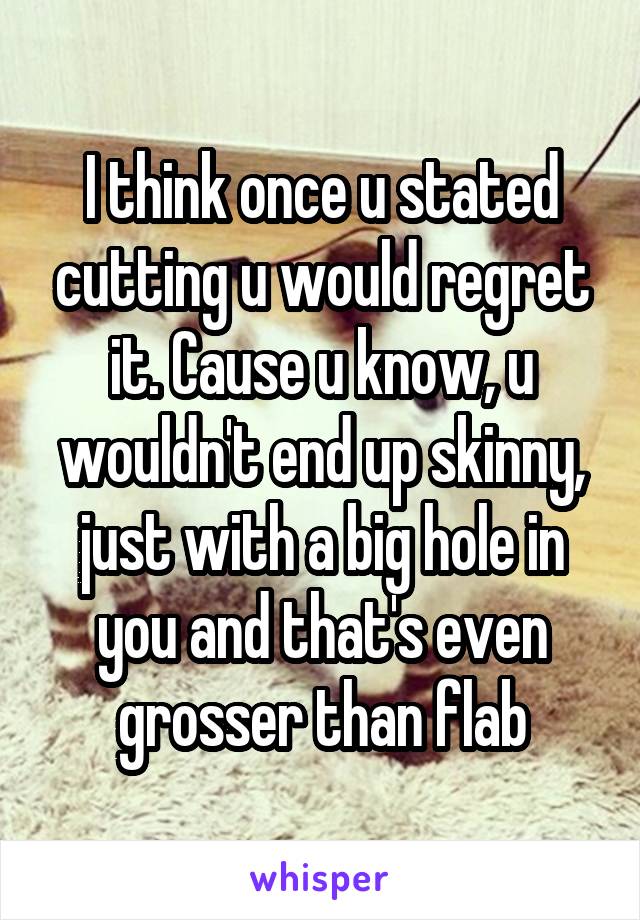 I think once u stated cutting u would regret it. Cause u know, u wouldn't end up skinny, just with a big hole in you and that's even grosser than flab