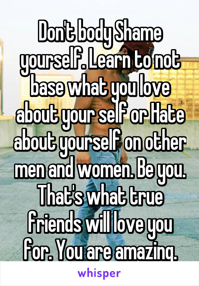 Don't body Shame yourself. Learn to not base what you love about your self or Hate about yourself on other men and women. Be you. That's what true friends will love you for. You are amazing.