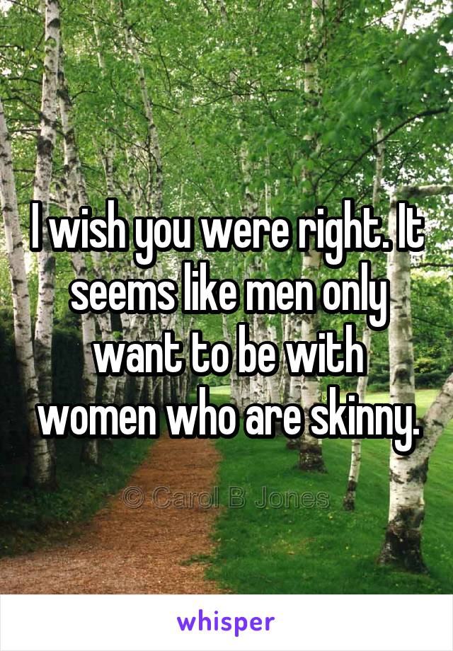 I wish you were right. It seems like men only want to be with women who are skinny.