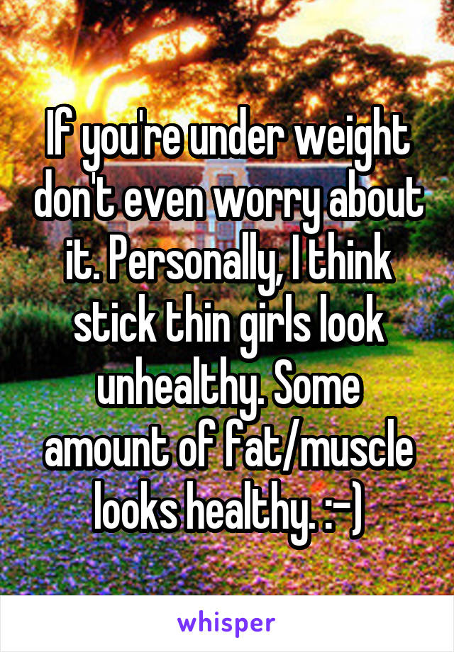 If you're under weight don't even worry about it. Personally, I think stick thin girls look unhealthy. Some amount of fat/muscle looks healthy. :-)