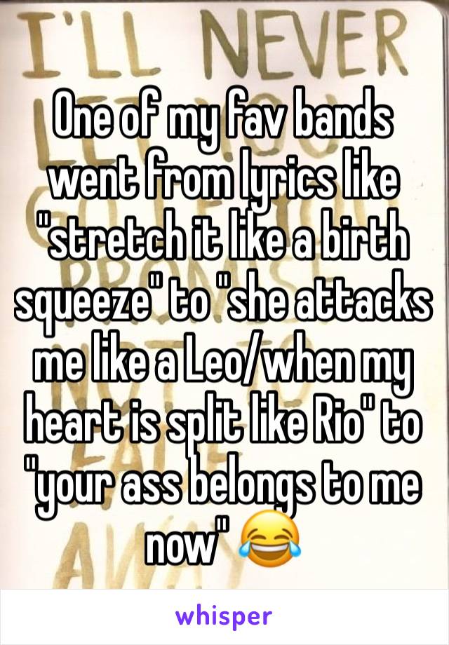 One of my fav bands went from lyrics like "stretch it like a birth squeeze" to "she attacks me like a Leo/when my heart is split like Rio" to "your ass belongs to me  now" 😂