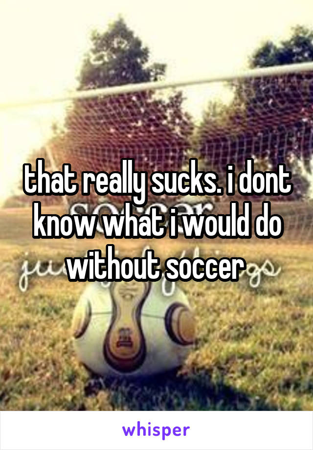 that really sucks. i dont know what i would do without soccer 