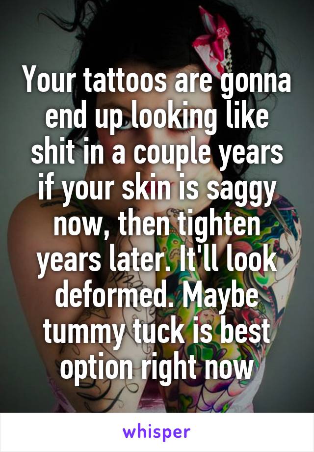 Your tattoos are gonna end up looking like shit in a couple years if your skin is saggy now, then tighten years later. It'll look deformed. Maybe tummy tuck is best option right now