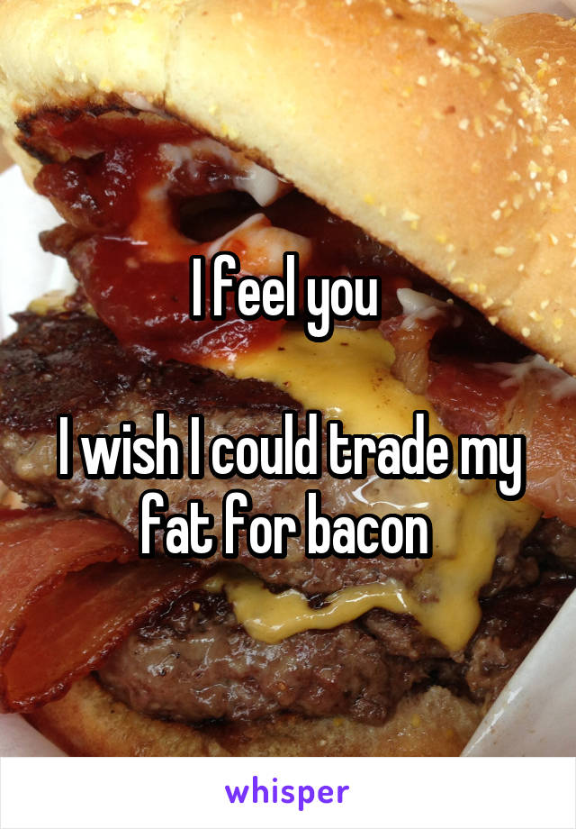 I feel you 

I wish I could trade my fat for bacon 