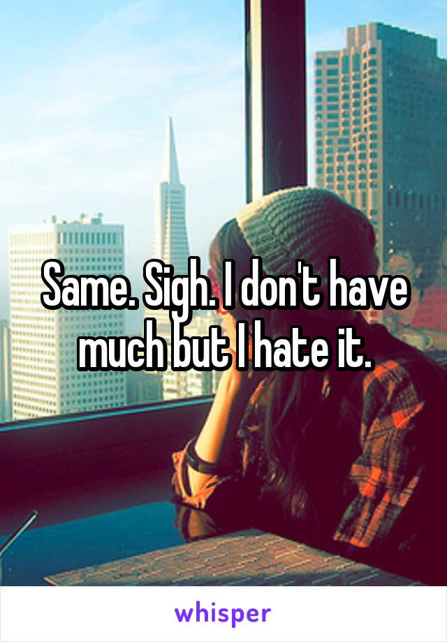 Same. Sigh. I don't have much but I hate it.