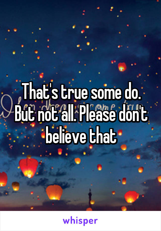 That's true some do. But not all. Please don't believe that