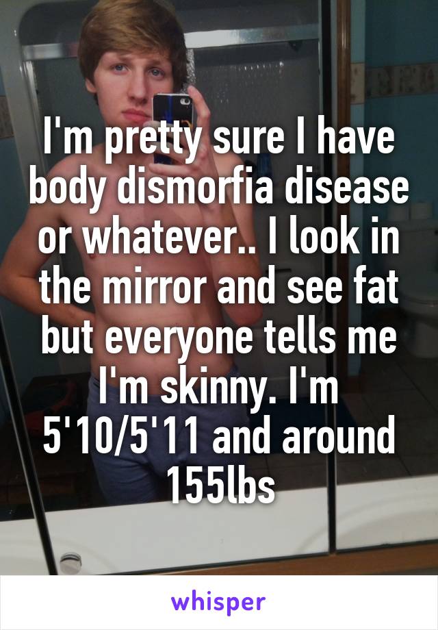 I'm pretty sure I have body dismorfia disease or whatever.. I look in the mirror and see fat but everyone tells me I'm skinny. I'm 5'10/5'11 and around 155lbs