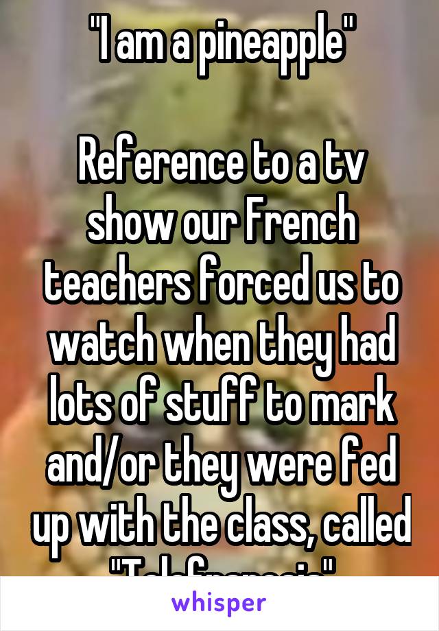 "I am a pineapple"

Reference to a tv show our French teachers forced us to watch when they had lots of stuff to mark and/or they were fed up with the class, called "Telefrancais"