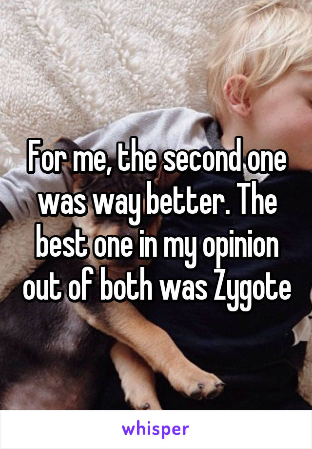 For me, the second one was way better. The best one in my opinion out of both was Zygote