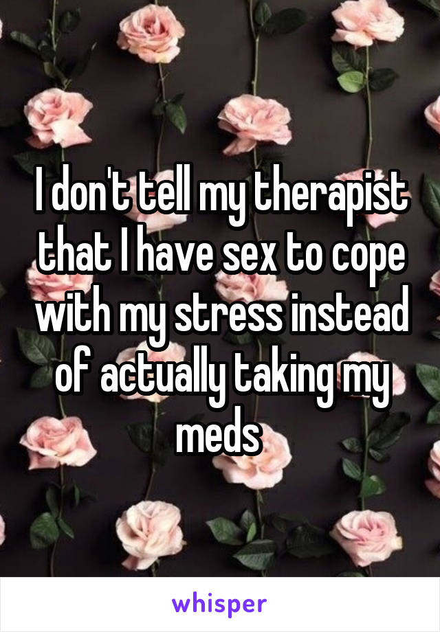 I don't tell my therapist that I have sex to cope with my stress instead of actually taking my meds 