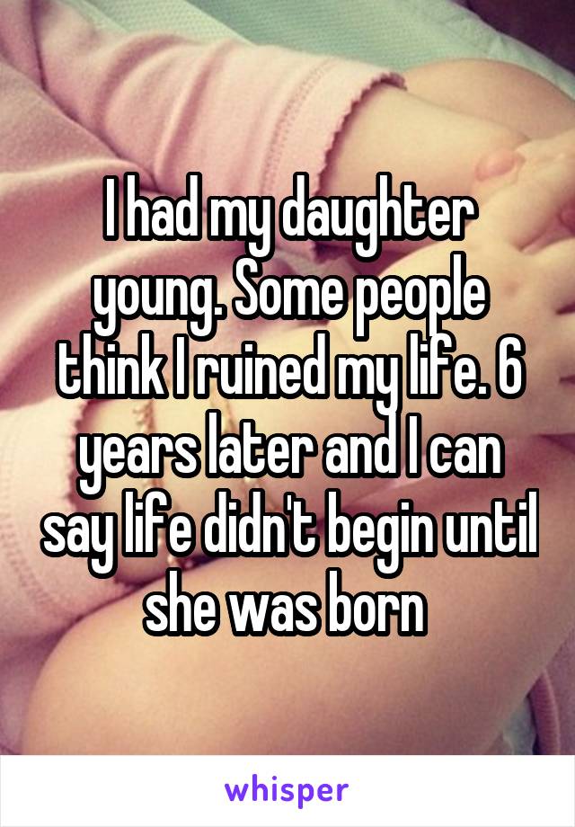 I had my daughter young. Some people think I ruined my life. 6 years later and I can say life didn't begin until she was born 
