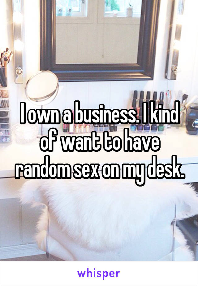 I own a business. I kind of want to have random sex on my desk.