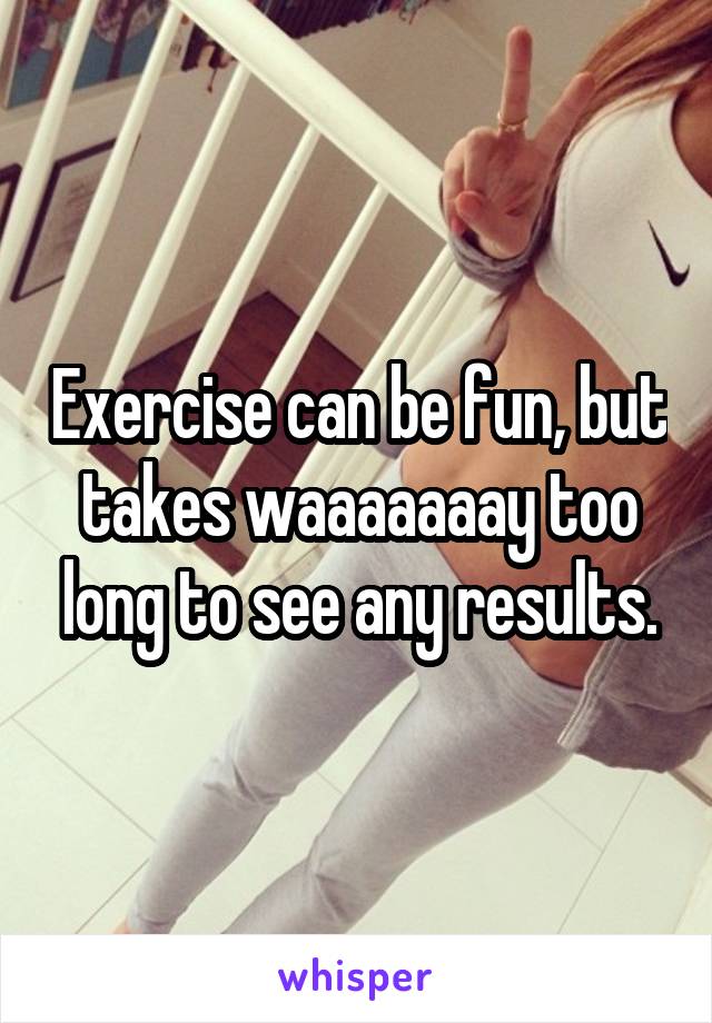 Exercise can be fun, but takes waaaaaaay too long to see any results.