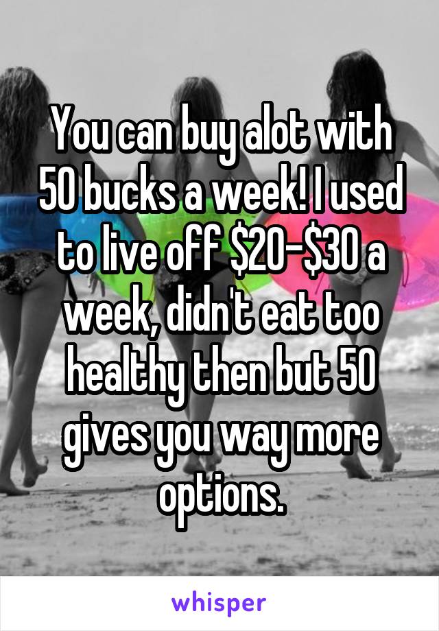 You can buy alot with 50 bucks a week! I used to live off $20-$30 a week, didn't eat too healthy then but 50 gives you way more options.