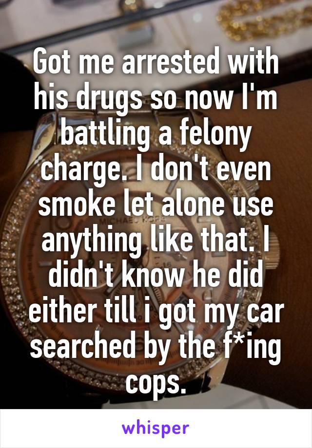 Got me arrested with his drugs so now I'm battling a felony charge. I don't even smoke let alone use anything like that. I didn't know he did either till i got my car searched by the f*ing cops.