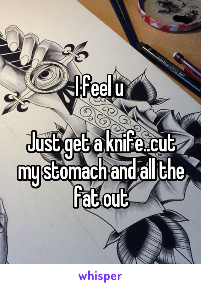 I feel u 

Just get a knife..cut my stomach and all the fat out