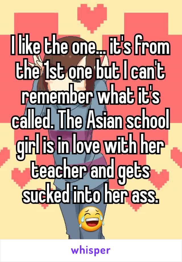 I like the one... it's from the 1st one but I can't remember what it's called. The Asian school girl is in love with her teacher and gets sucked into her ass.
😂