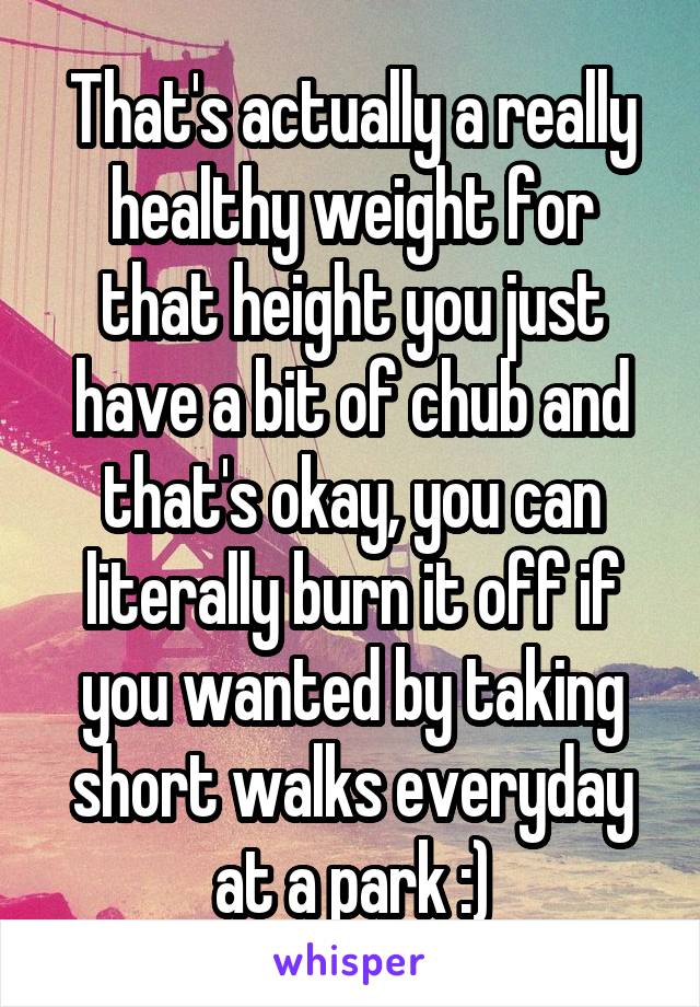 That's actually a really healthy weight for that height you just have a bit of chub and that's okay, you can literally burn it off if you wanted by taking short walks everyday at a park :)