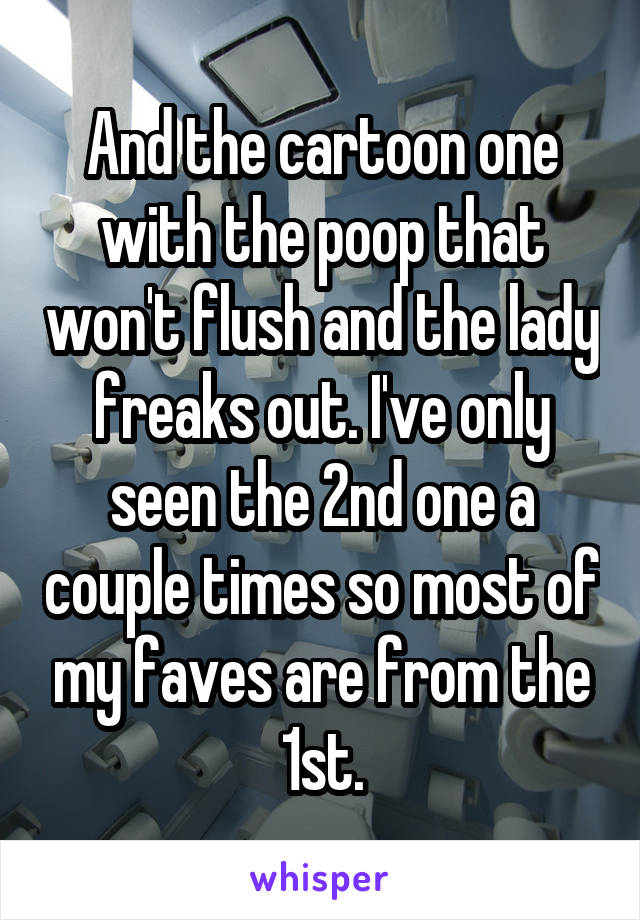 And the cartoon one with the poop that won't flush and the lady freaks out. I've only seen the 2nd one a couple times so most of my faves are from the 1st.