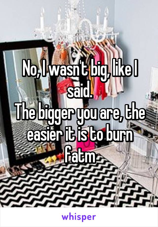 No, I wasn't big, like I said.
The bigger you are, the easier it is to burn fatm