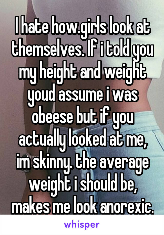 I hate how.girls look at themselves. If i told you my height and weight youd assume i was obeese but if you actually looked at me, im skinny. the average weight i should be, makes me look anorexic.