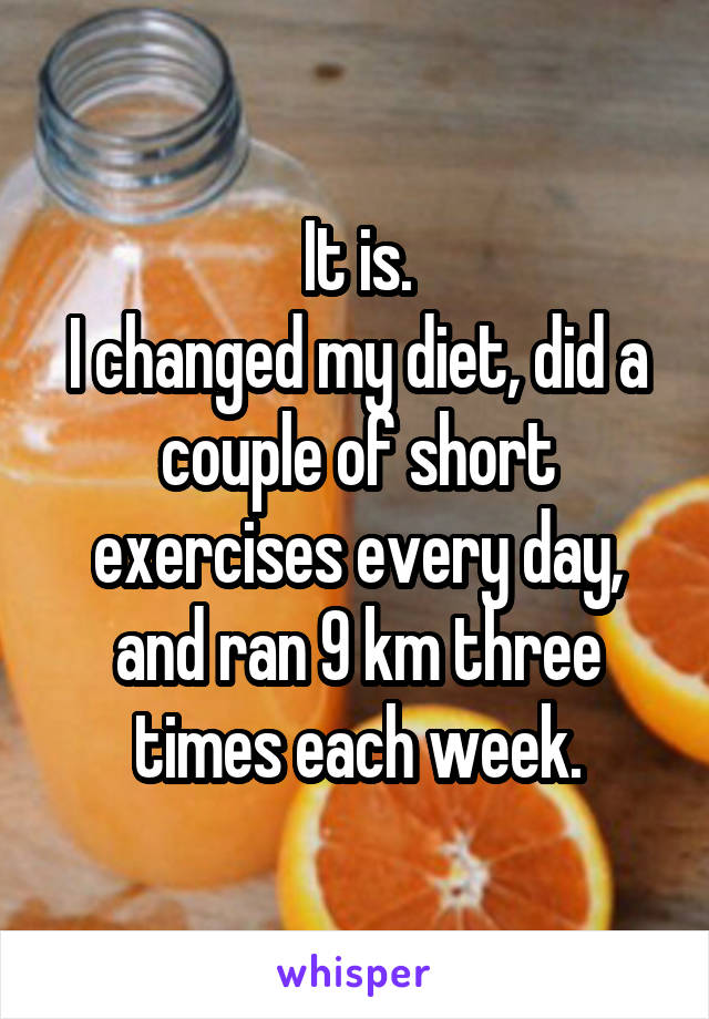 It is.
I changed my diet, did a couple of short exercises every day, and ran 9 km three times each week.