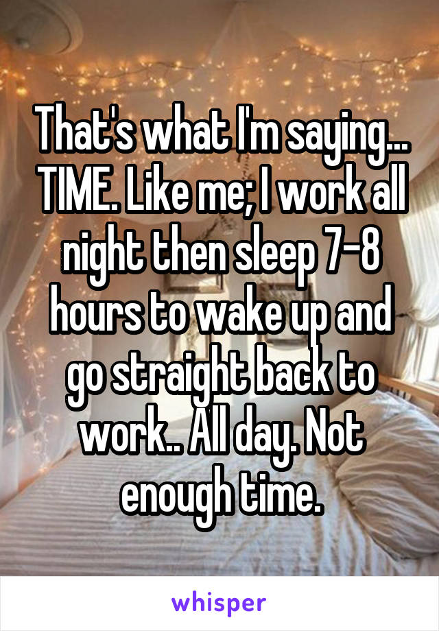 That's what I'm saying... TIME. Like me; I work all night then sleep 7-8 hours to wake up and go straight back to work.. All day. Not enough time.