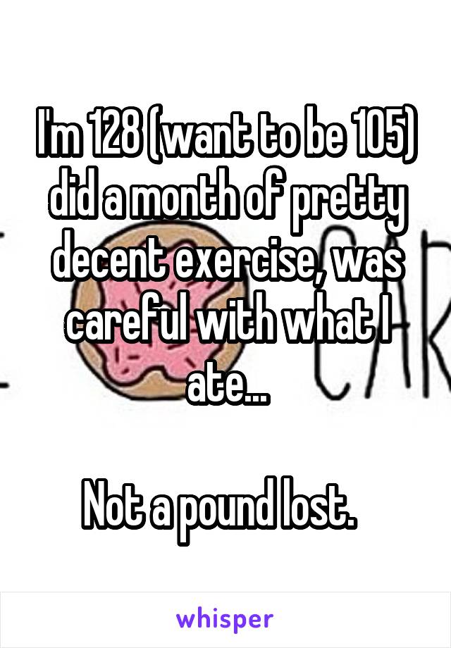 I'm 128 (want to be 105) did a month of pretty decent exercise, was careful with what I ate...

Not a pound lost.  