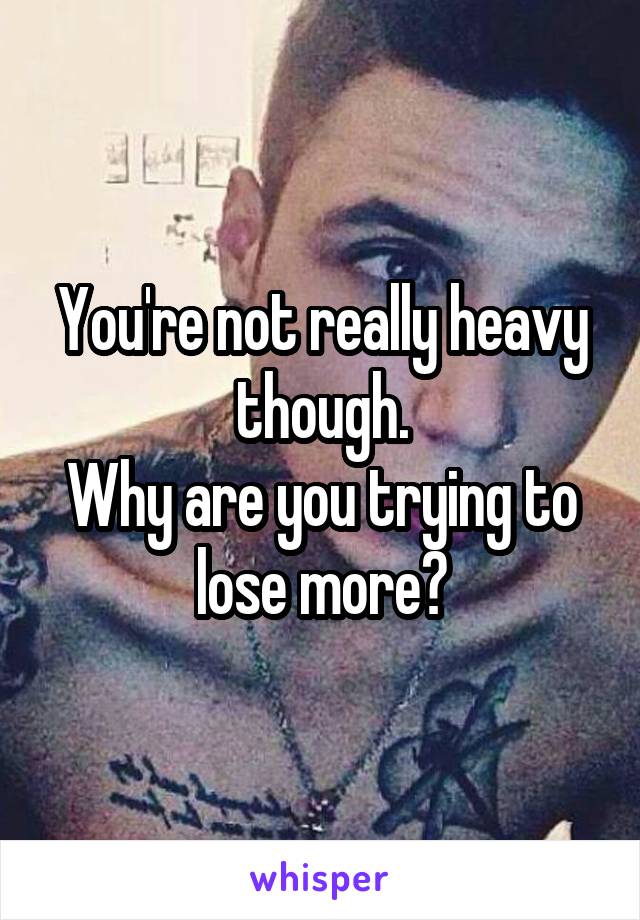 You're not really heavy though.
Why are you trying to lose more?