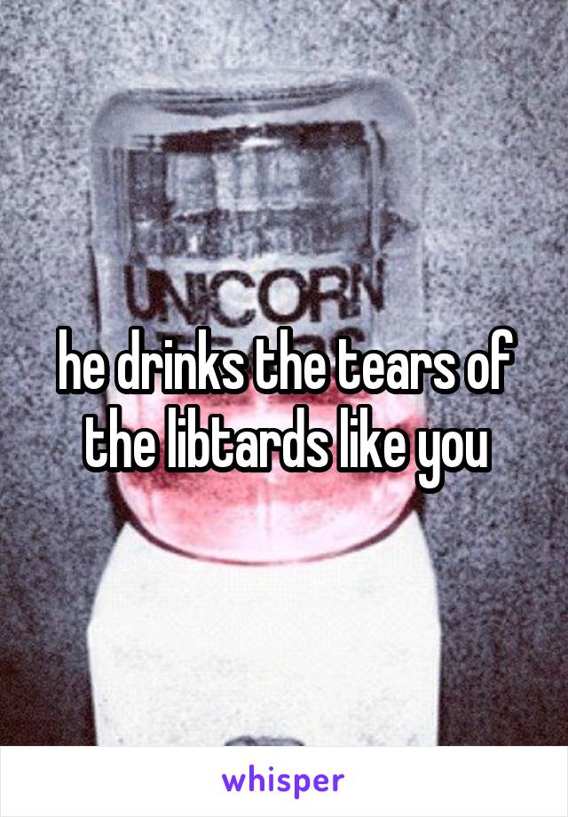 he drinks the tears of the libtards like you