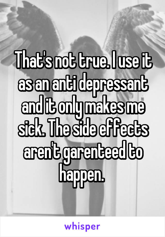 That's not true. I use it as an anti depressant and it only makes me sick. The side effects aren't garenteed to happen. 