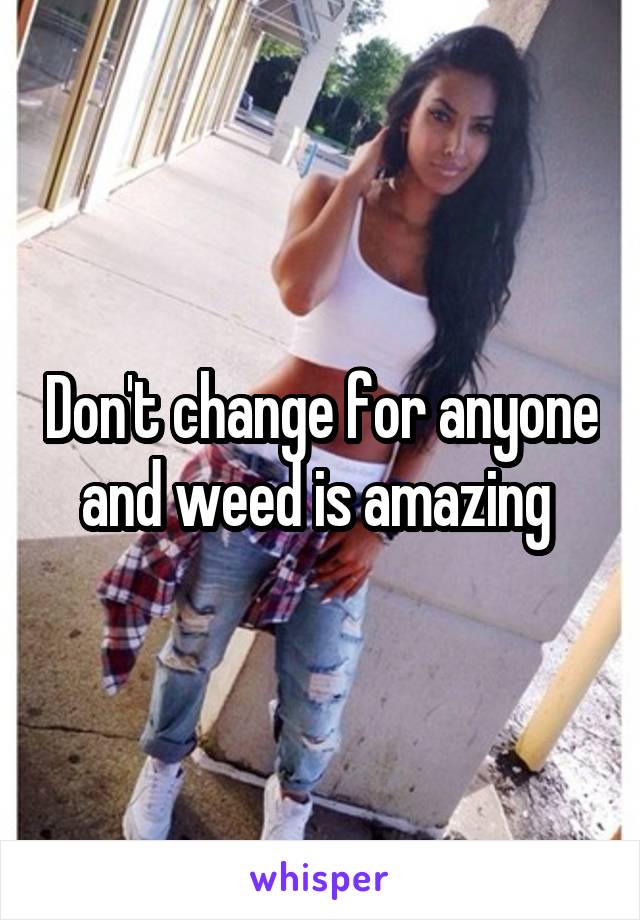 Don't change for anyone and weed is amazing 