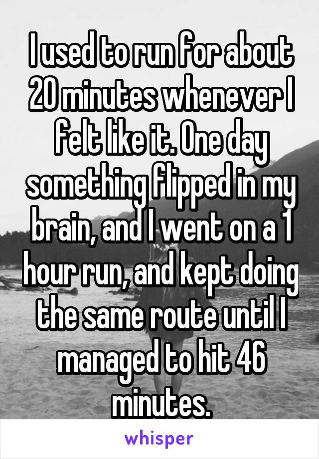 I used to run for about 20 minutes whenever I felt like it. One day something flipped in my brain, and I went on a 1 hour run, and kept doing the same route until I managed to hit 46 minutes.