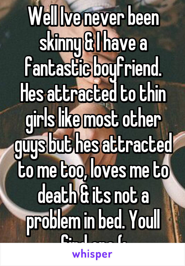 Well Ive never been skinny & I have a fantastic boyfriend. Hes attracted to thin girls like most other guys but hes attracted to me too, loves me to death & its not a problem in bed. Youll find one (: