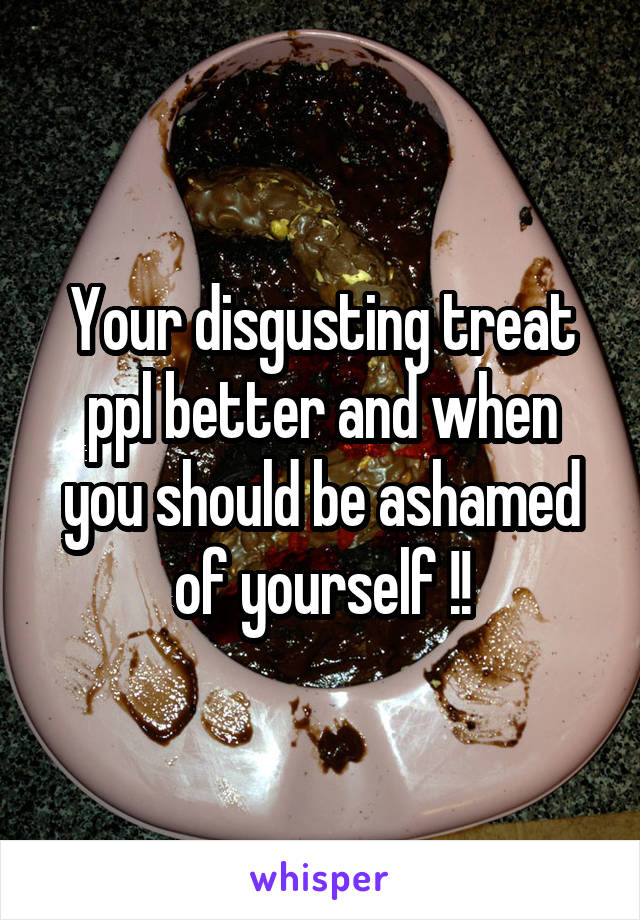 Your disgusting treat ppl better and when you should be ashamed of yourself !!