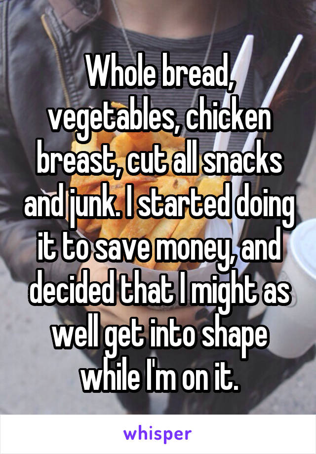 Whole bread, vegetables, chicken breast, cut all snacks and junk. I started doing it to save money, and decided that I might as well get into shape while I'm on it.