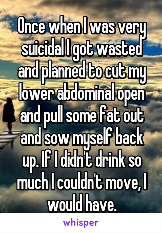 Once when I was very suicidal I got wasted and planned to cut my lower abdominal open and pull some fat out and sow myself back up. If I didn't drink so much I couldn't move, I would have.