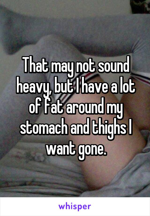 That may not sound heavy, but I have a lot of fat around my stomach and thighs I want gone.