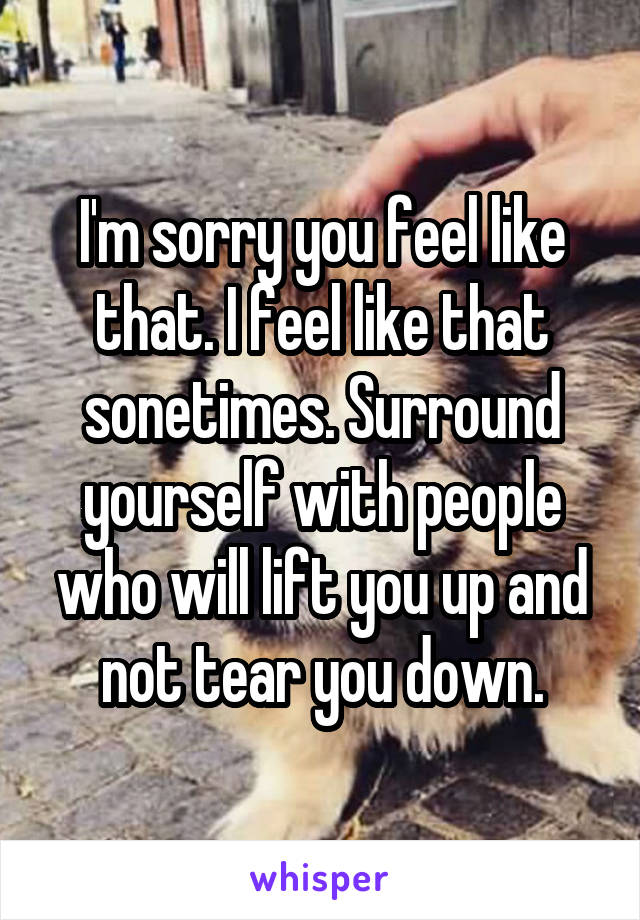 I'm sorry you feel like that. I feel like that sonetimes. Surround yourself with people who will lift you up and not tear you down.