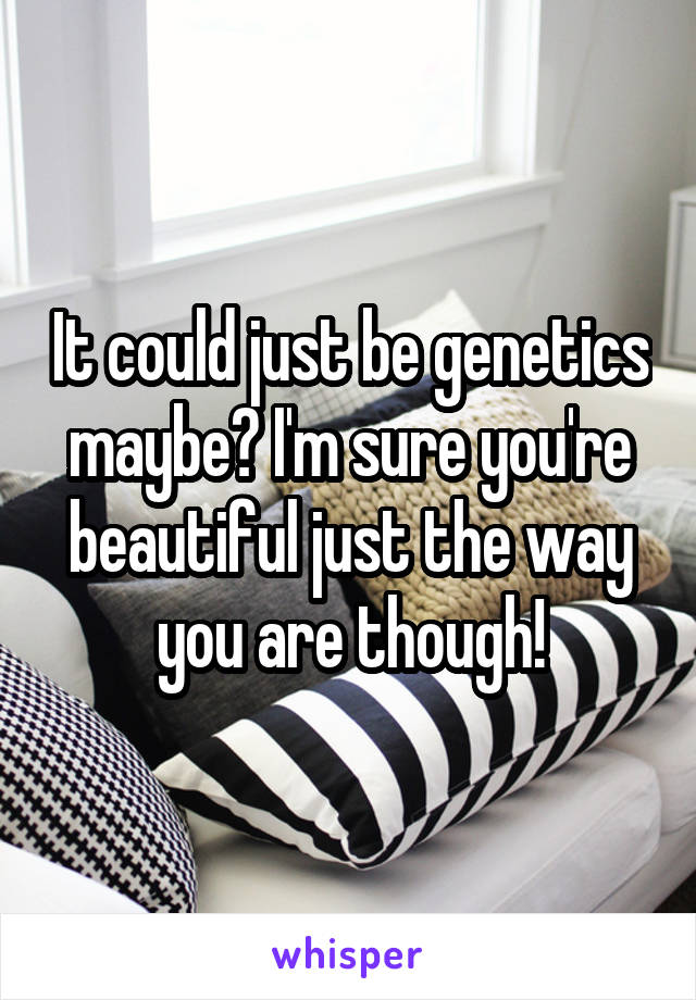 It could just be genetics maybe? I'm sure you're beautiful just the way you are though!