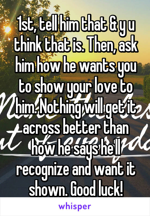 1st, tell him that & y u think that is. Then, ask him how he wants you to show your love to him. Nothing will get it across better than how he says he'll recognize and want it shown. Good luck!