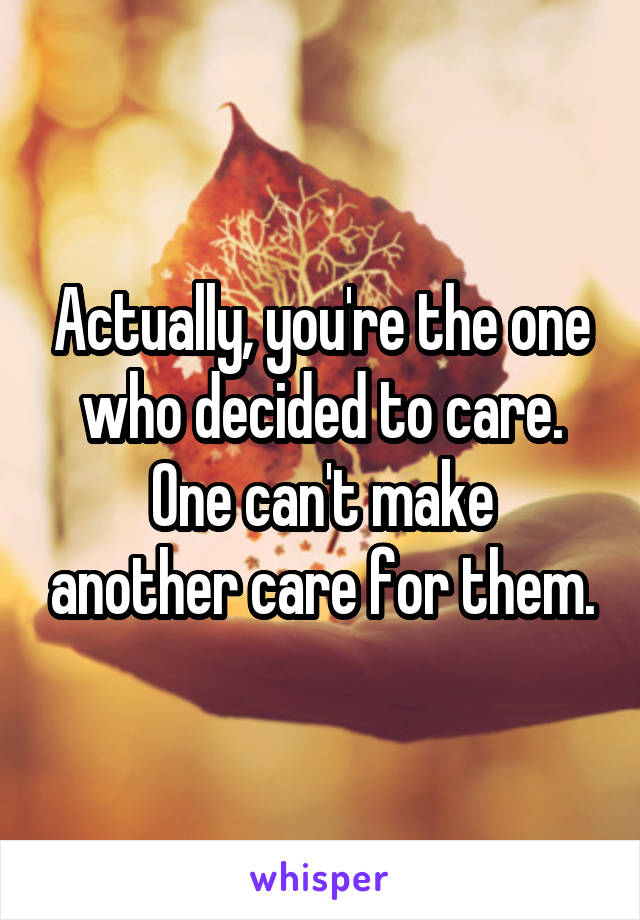 Actually, you're the one who decided to care.
One can't make another care for them.