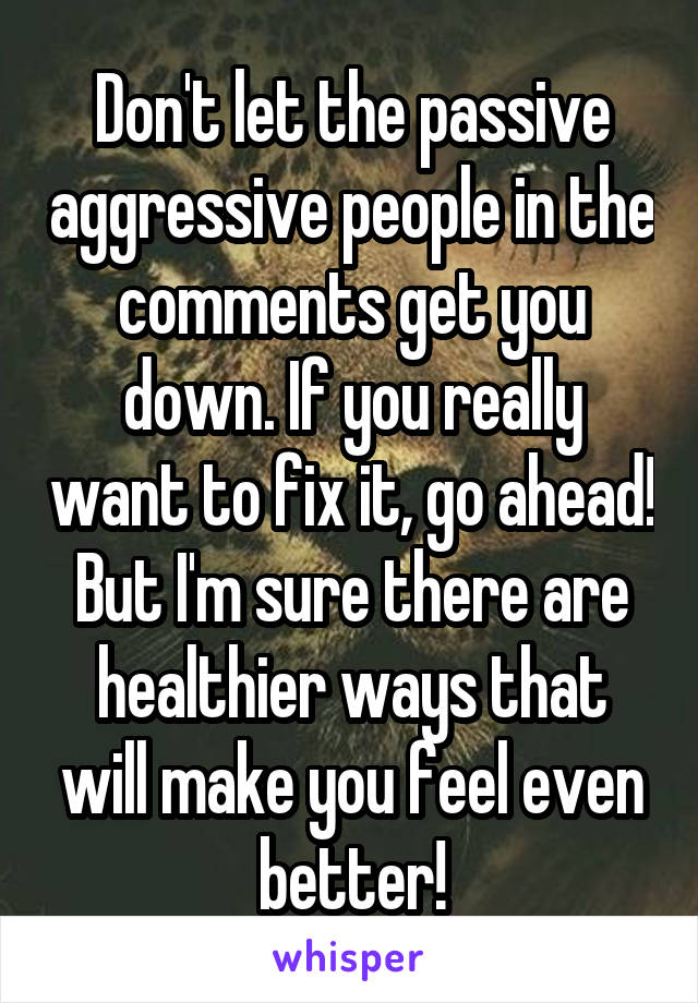 Don't let the passive aggressive people in the comments get you down. If you really want to fix it, go ahead! But I'm sure there are healthier ways that will make you feel even better!