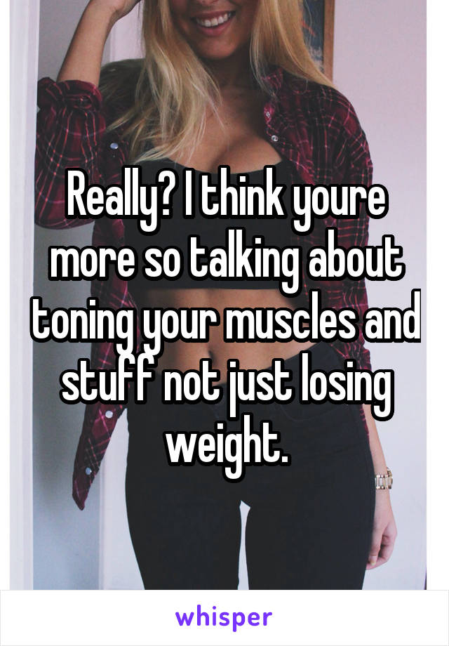 Really? I think youre more so talking about toning your muscles and stuff not just losing weight.