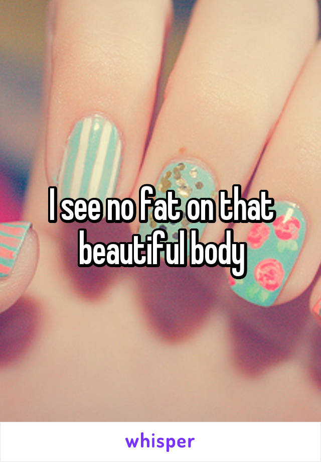 I see no fat on that beautiful body