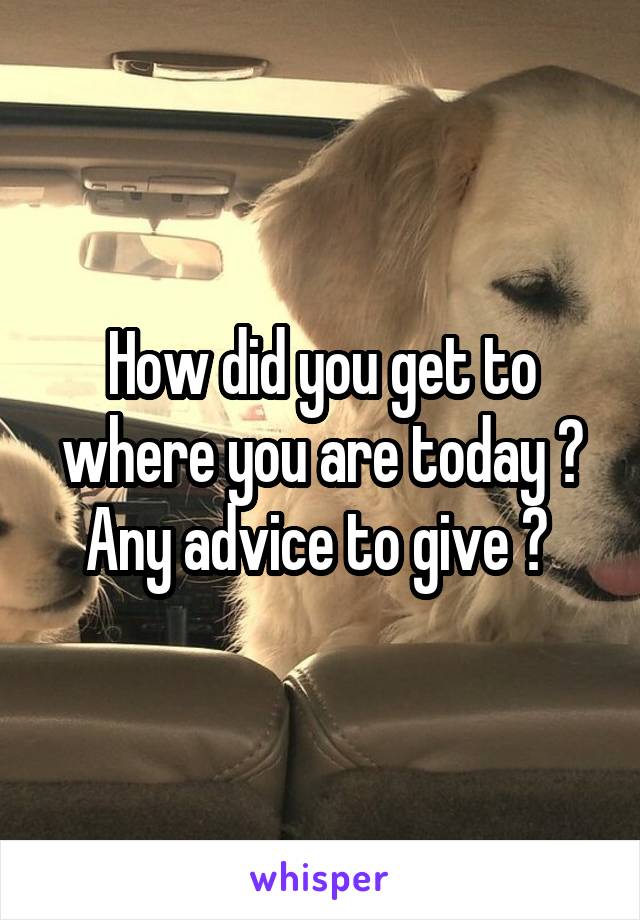 How did you get to where you are today ? Any advice to give ? 