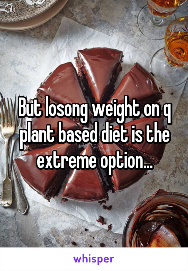 But losong weight on q plant based diet is the extreme option...