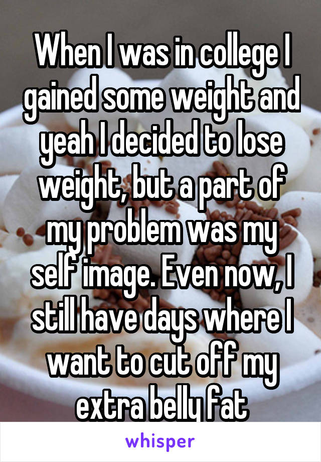 When I was in college I gained some weight and yeah I decided to lose weight, but a part of my problem was my self image. Even now, I still have days where I want to cut off my extra belly fat