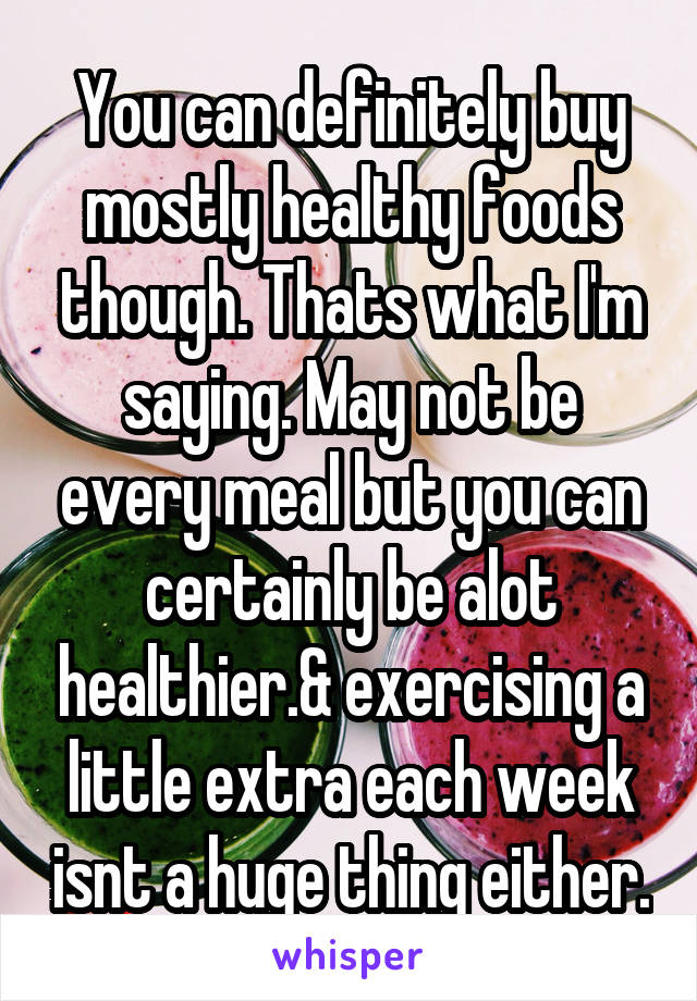 You can definitely buy mostly healthy foods though. Thats what I'm saying. May not be every meal but you can certainly be alot healthier.& exercising a little extra each week isnt a huge thing either.