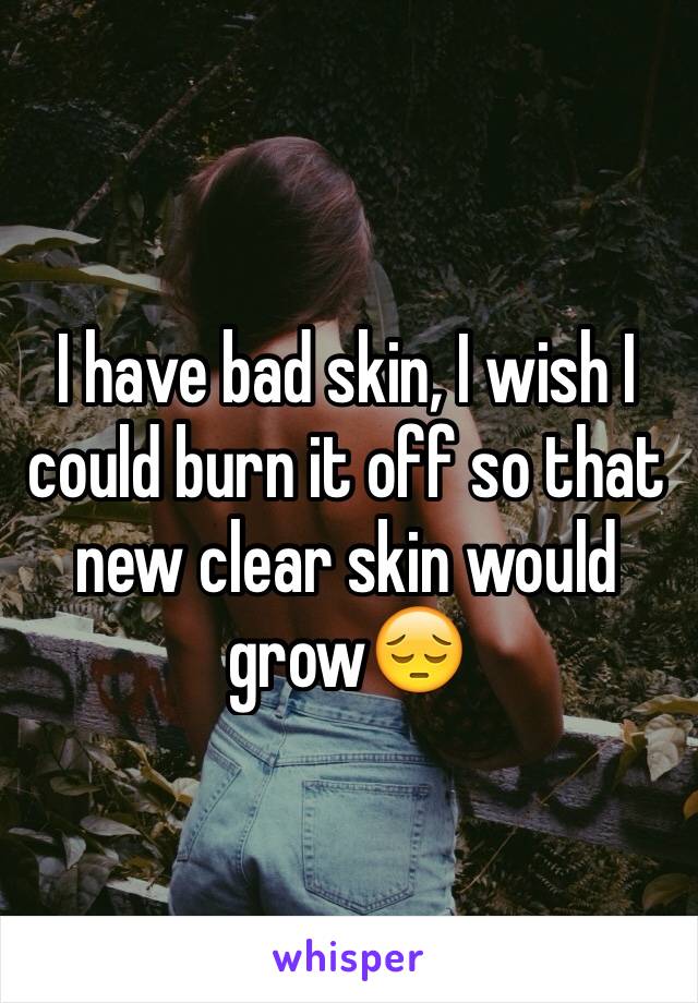 I have bad skin, I wish I could burn it off so that new clear skin would grow😔